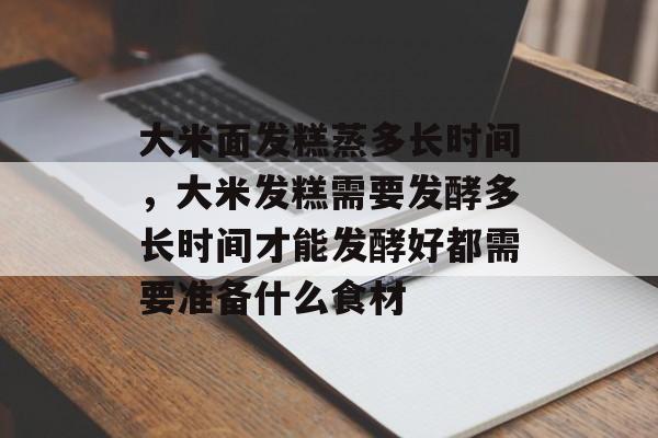 大米面发糕蒸多长时间，大米发糕需要发酵多长时间才能发酵好都需要准备什么食材-第1张图片-