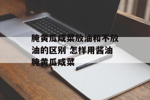 腌黄瓜咸菜放油和不放油的区别 怎样用酱油腌黄瓜咸菜-第1张图片-
