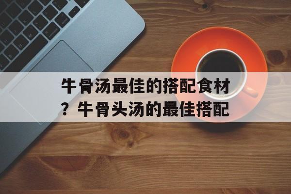 牛骨汤最佳的搭配食材？牛骨头汤的最佳搭配-第1张图片-