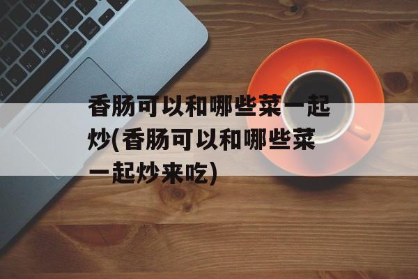 香肠可以和哪些菜一起炒(香肠可以和哪些菜一起炒来吃)-第1张图片-