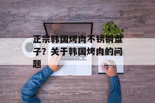 正宗韩国烤肉不锈钢盘子？关于韩国烤肉的问题-第1张图片-