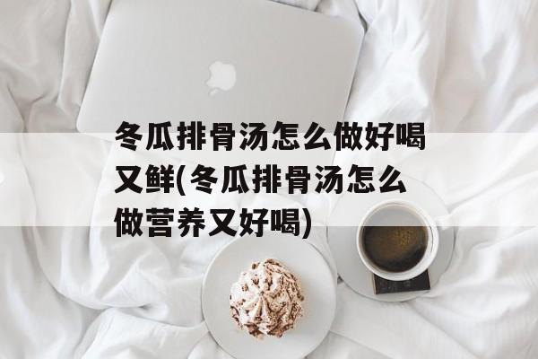 冬瓜排骨汤怎么做好喝又鲜(冬瓜排骨汤怎么做营养又好喝)-第1张图片-