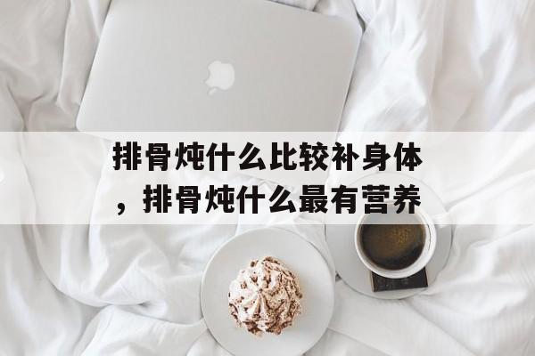 排骨炖什么比较补身体，排骨炖什么最有营养-第1张图片-