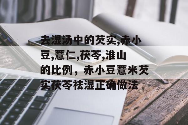 去湿汤中的芡实,赤小豆,薏仁,茯苓,淮山的比例，赤小豆薏米芡实茯苓祛湿正确做法-第1张图片-