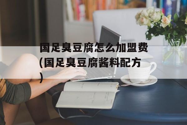 国足臭豆腐怎么加盟费(国足臭豆腐酱料配方)-第1张图片-