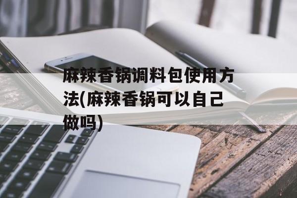 麻辣香锅调料包使用方法(麻辣香锅可以自己做吗)-第1张图片-