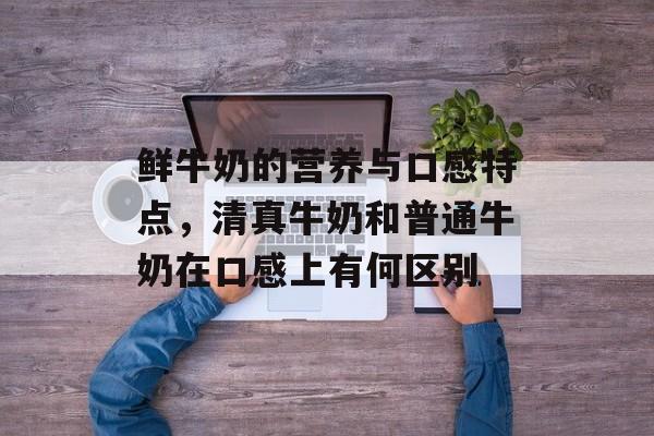 鲜牛奶的营养与口感特点，清真牛奶和普通牛奶在口感上有何区别-第1张图片-