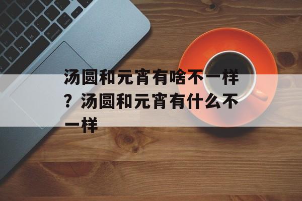汤圆和元宵有啥不一样？汤圆和元宵有什么不一样-第1张图片-