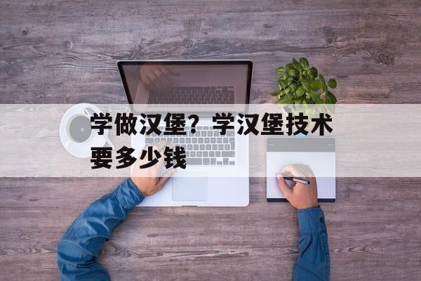 学做汉堡？学汉堡技术要多少钱-第1张图片-