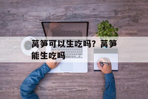 莴笋可以生吃吗？莴笋能生吃吗-第1张图片-