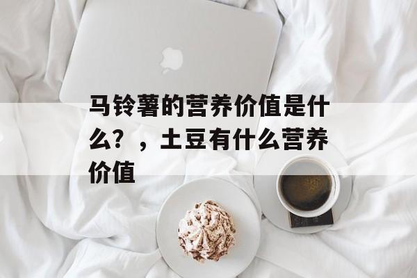马铃薯的营养价值是什么？，土豆有什么营养价值-第1张图片-