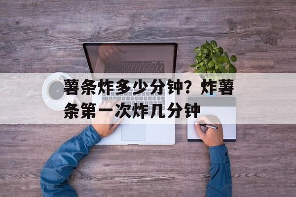 薯条炸多少分钟？炸薯条第一次炸几分钟-第1张图片-