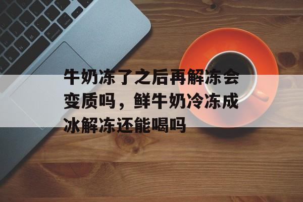 牛奶冻了之后再解冻会变质吗，鲜牛奶冷冻成冰解冻还能喝吗-第1张图片-