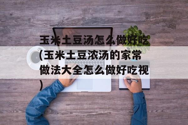 玉米土豆汤怎么做好吃(玉米土豆浓汤的家常做法大全怎么做好吃视)-第1张图片-