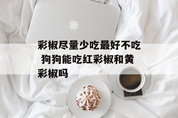 彩椒尽量少吃最好不吃 狗狗能吃红彩椒和黄彩椒吗-第1张图片-