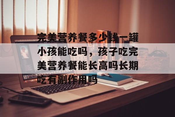 完美营养餐多少钱一罐小孩能吃吗，孩子吃完美营养餐能长高吗长期吃有副作用吗-第1张图片-
