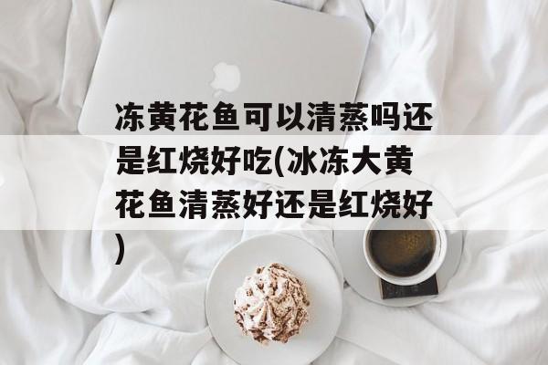 冻黄花鱼可以清蒸吗还是红烧好吃(冰冻大黄花鱼清蒸好还是红烧好)-第1张图片-