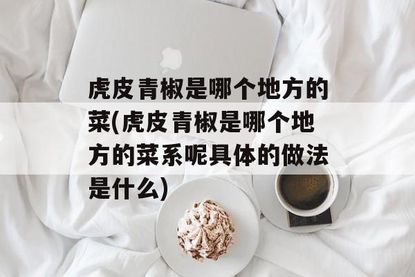 虎皮青椒是哪个地方的菜(虎皮青椒是哪个地方的菜系呢具体的做法是什么)-第1张图片-
