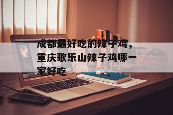 成都最好吃的辣子鸡，重庆歌乐山辣子鸡哪一家好吃-第1张图片-