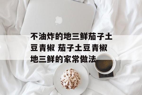 不油炸的地三鲜茄子土豆青椒 茄子土豆青椒地三鲜的家常做法-第1张图片-