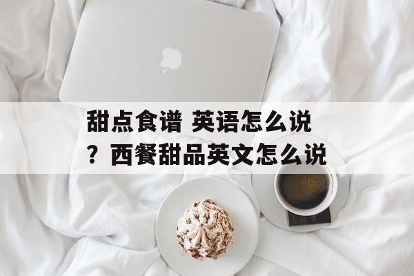甜点食谱 英语怎么说？西餐甜品英文怎么说-第1张图片-