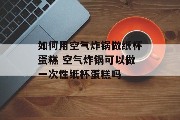 如何用空气炸锅做纸杯蛋糕 空气炸锅可以做一次性纸杯蛋糕吗-第1张图片-