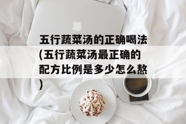五行蔬菜汤的正确喝法(五行蔬菜汤最正确的配方比例是多少怎么熬)-第1张图片-