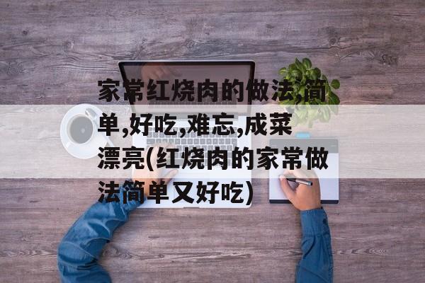 家常红烧肉的做法,简单,好吃,难忘,成菜漂亮(红烧肉的家常做法简单又好吃)-第1张图片-