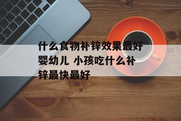 什么食物补锌效果最好婴幼儿 小孩吃什么补锌最快最好-第1张图片-