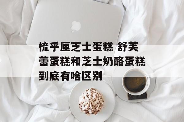 梳乎厘芝士蛋糕 舒芙蕾蛋糕和芝士奶酪蛋糕到底有啥区别-第1张图片-