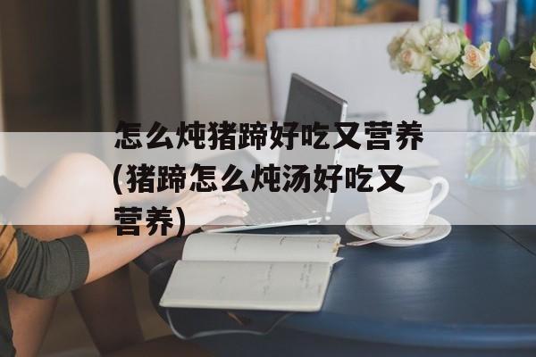怎么炖猪蹄好吃又营养(猪蹄怎么炖汤好吃又营养)-第1张图片-