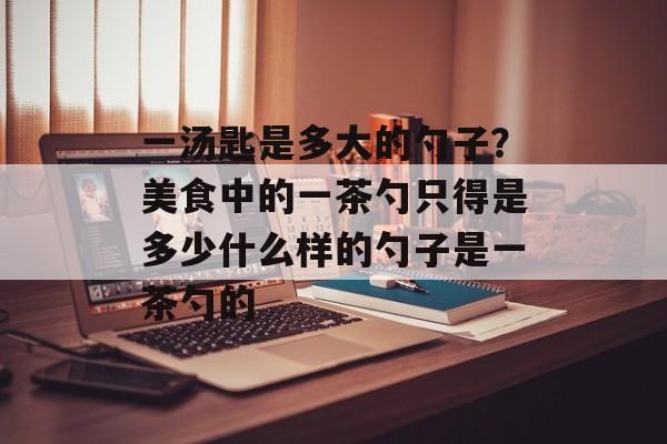 一汤匙是多大的勺子？美食中的一茶勺只得是多少什么样的勺子是一茶勺的-第1张图片-