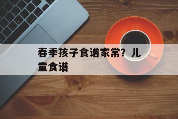 春季孩子食谱家常？儿童食谱-第1张图片-
