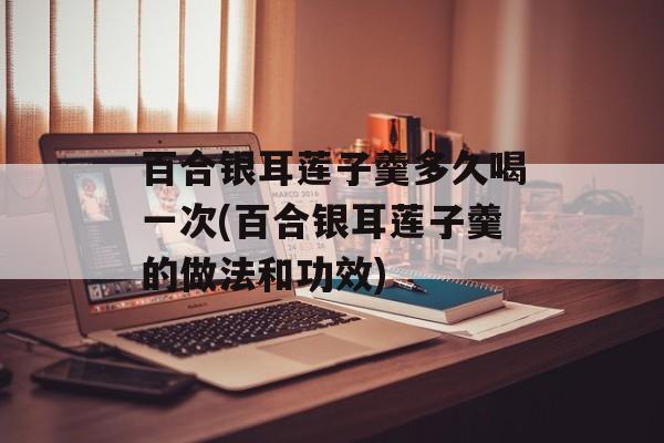百合银耳莲子羹多久喝一次(百合银耳莲子羹的做法和功效)-第1张图片-