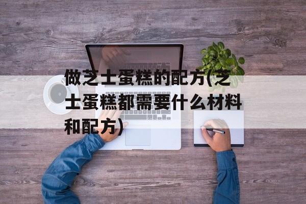 做芝士蛋糕的配方(芝士蛋糕都需要什么材料和配方)-第1张图片-