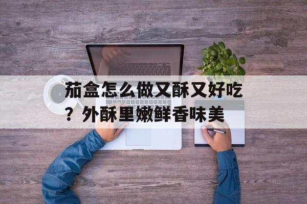 茄盒怎么做又酥又好吃？外酥里嫩鲜香味美-第1张图片-