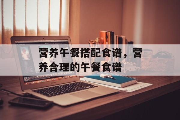 营养午餐搭配食谱，营养合理的午餐食谱-第1张图片-