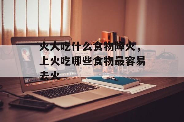 火大吃什么食物降火，上火吃哪些食物最容易去火-第1张图片-