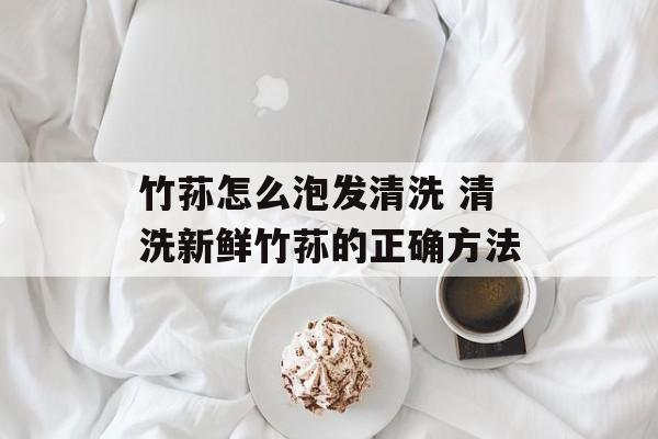 竹荪怎么泡发清洗 清洗新鲜竹荪的正确方法-第1张图片-