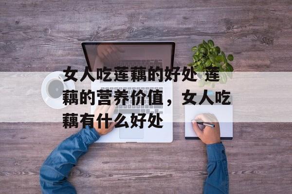 女人吃莲藕的好处 莲藕的营养价值，女人吃藕有什么好处-第1张图片-