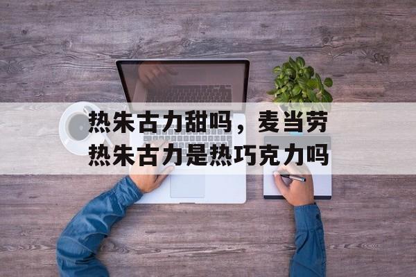 热朱古力甜吗，麦当劳热朱古力是热巧克力吗-第1张图片-