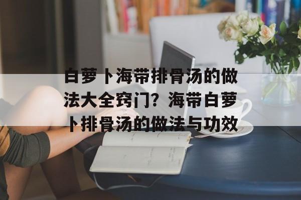 白萝卜海带排骨汤的做法大全窍门？海带白萝卜排骨汤的做法与功效-第1张图片-