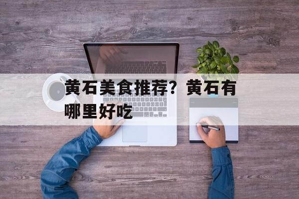 黄石美食推荐？黄石有哪里好吃-第1张图片-