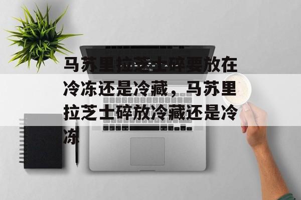 马苏里拉芝士碎要放在冷冻还是冷藏，马苏里拉芝士碎放冷藏还是冷冻-第1张图片-