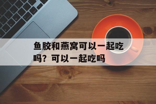 鱼胶和燕窝可以一起吃吗？可以一起吃吗-第1张图片-