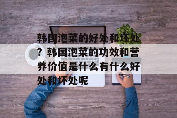 韩国泡菜的好处和坏处？韩国泡菜的功效和营养价值是什么有什么好处和坏处呢-第1张图片-