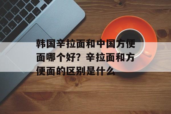 韩国辛拉面和中国方便面哪个好？辛拉面和方便面的区别是什么-第1张图片-
