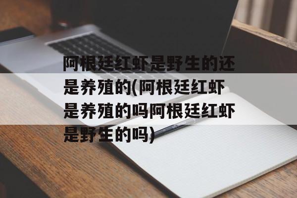 阿根廷红虾是野生的还是养殖的(阿根廷红虾是养殖的吗阿根廷红虾是野生的吗)-第1张图片-