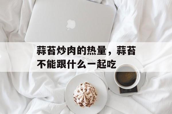 蒜苔炒肉的热量，蒜苔不能跟什么一起吃-第1张图片-