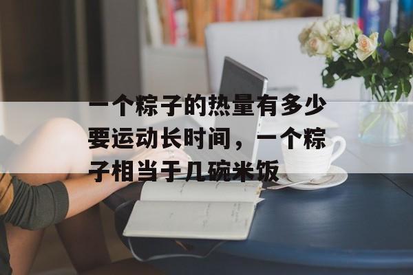 一个粽子的热量有多少要运动长时间，一个粽子相当于几碗米饭-第1张图片-